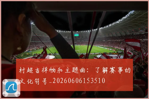 村超吉祥物和主题曲：了解赛事的文化符号_20260606153510