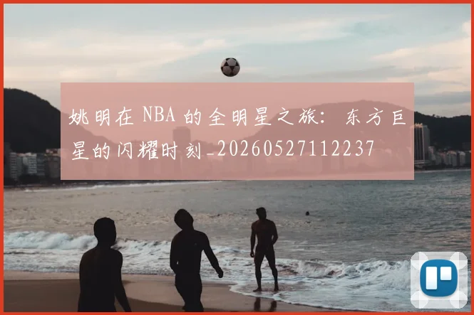 姚明在 NBA 的全明星之旅：东方巨星的闪耀时刻_20260527112237