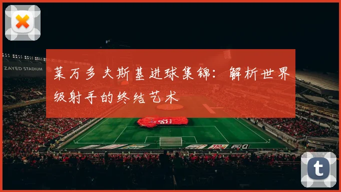 莱万多夫斯基进球集锦:解析世界级射手的终结艺术