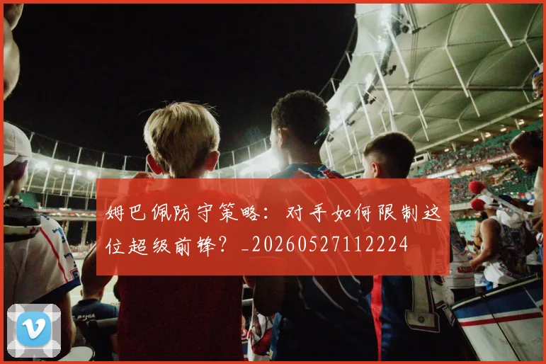 姆巴佩防守策略:对手如何限制这位超级前锋?_20260527112224