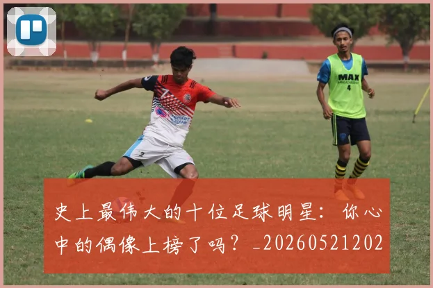 史上最伟大的十位足球明星:你心中的偶像上榜了吗?_20260521202247