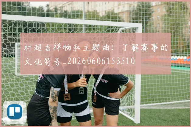 村超吉祥物和主题曲:了解赛事的文化符号_20260606153510