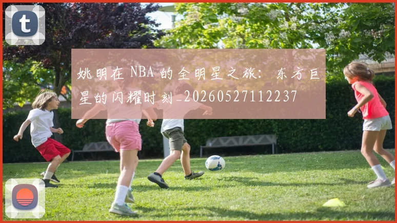 姚明在 NBA 的全明星之旅:东方巨星的闪耀时刻_20260527112237