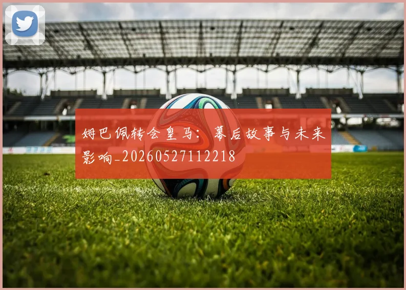 姆巴佩转会皇马：幕后故事与未来影响_20260527112218