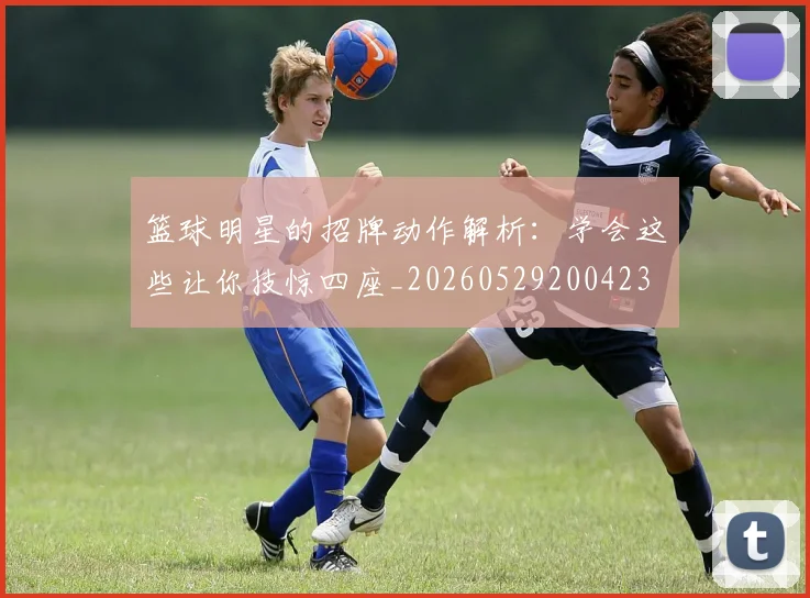 篮球明星的招牌动作解析：学会这些让你技惊四座_20260529200423