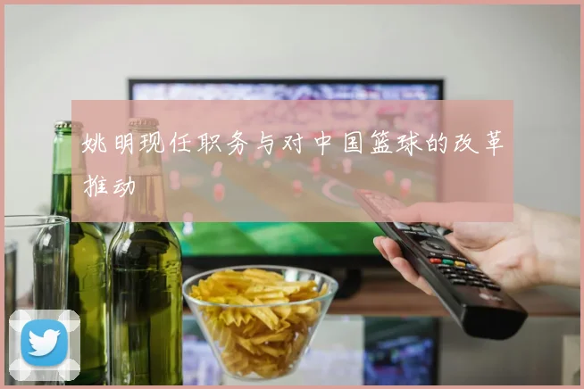 姚明现任职务与对中国篮球的改革推动