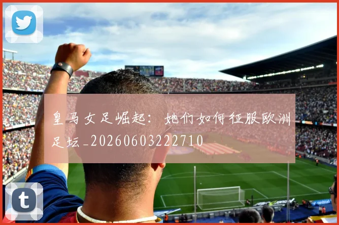 皇马女足崛起：她们如何征服欧洲足坛_20260603222710