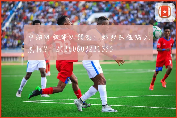 中超降级球队预测:哪些队伍陷入危机?_20260603221355